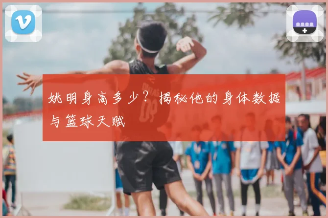 姚明身高多少？揭秘他的身体数据与篮球天赋