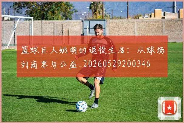 篮球巨人姚明的退役生活：从球场到商界与公益_20260529200346