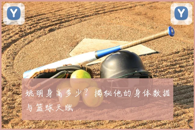姚明身高多少？揭秘他的身体数据与篮球天赋