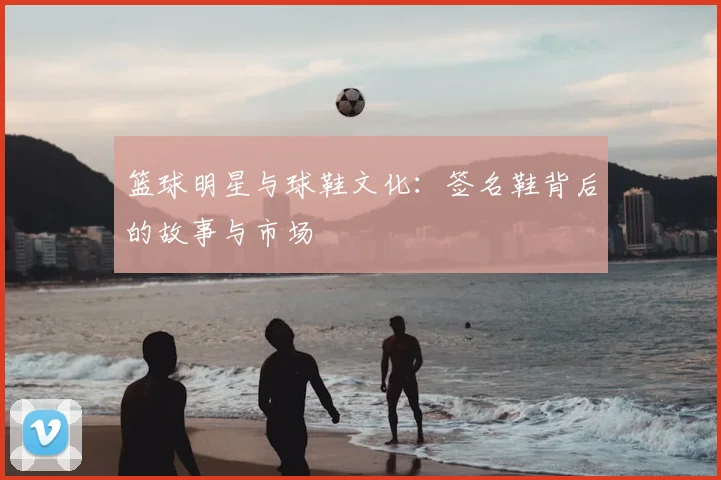 篮球明星与球鞋文化：签名鞋背后的故事与市场