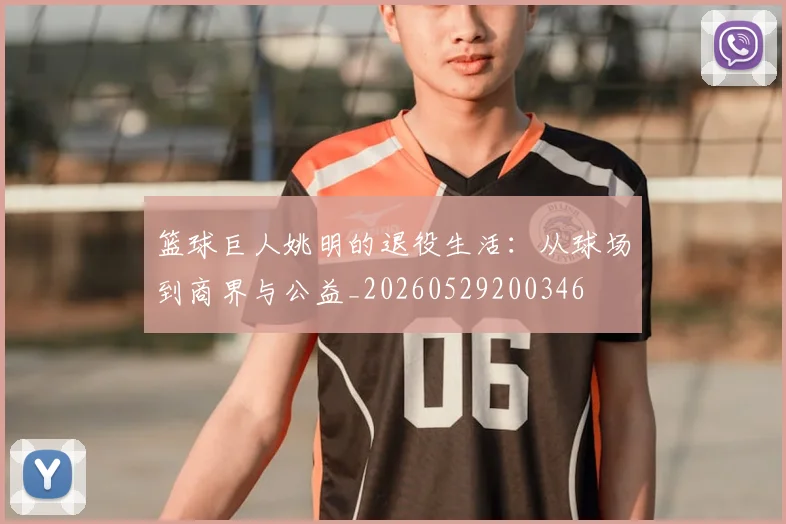 篮球巨人姚明的退役生活：从球场到商界与公益_20260529200346