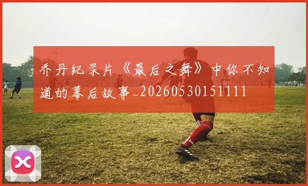 乔丹纪录片《最后之舞》中你不知道的幕后故事_20260530151111